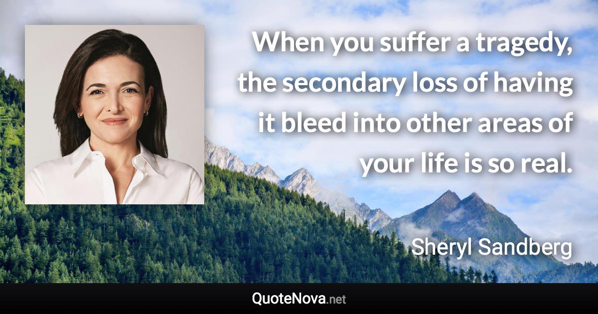 When you suffer a tragedy, the secondary loss of having it bleed into other areas of your life is so real. - Sheryl Sandberg quote