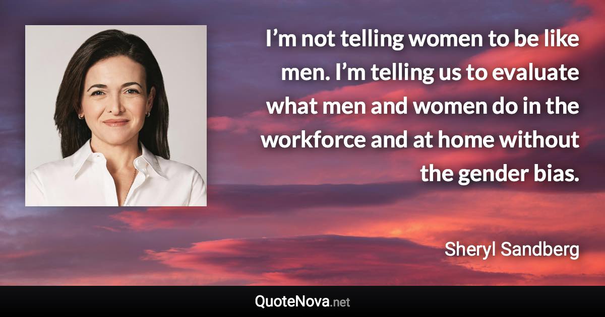 I’m not telling women to be like men. I’m telling us to evaluate what men and women do in the workforce and at home without the gender bias. - Sheryl Sandberg quote