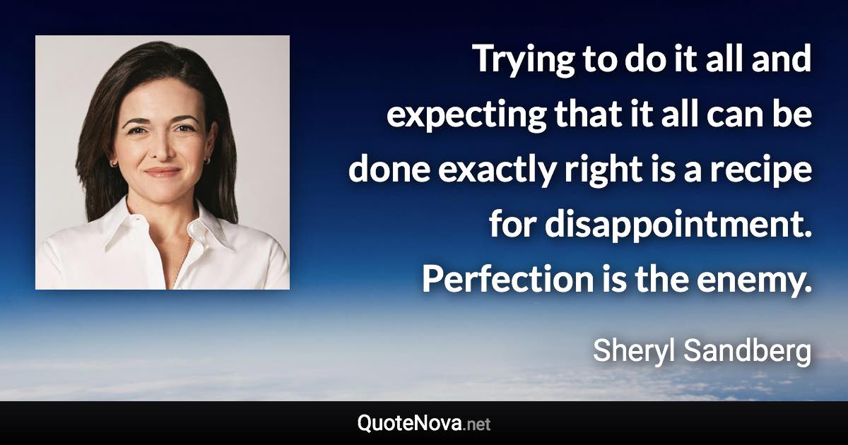 Trying to do it all and expecting that it all can be done exactly right is a recipe for disappointment. Perfection is the enemy. - Sheryl Sandberg quote