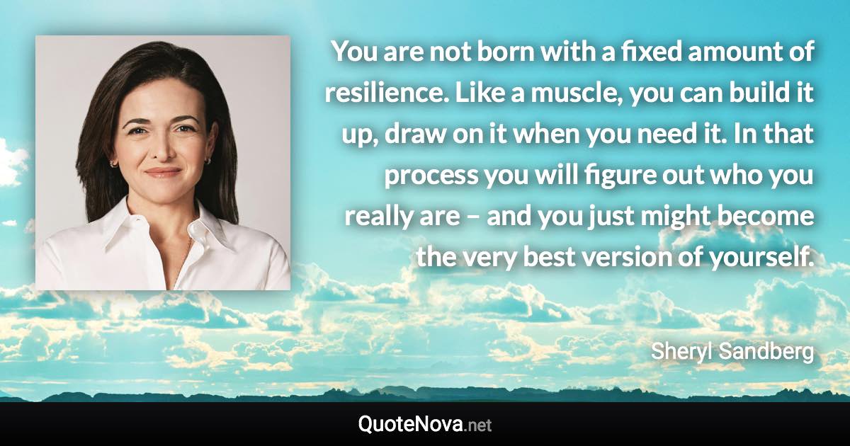 You are not born with a fixed amount of resilience. Like a muscle, you can build it up, draw on it when you need it. In that process you will figure out who you really are – and you just might become the very best version of yourself. - Sheryl Sandberg quote