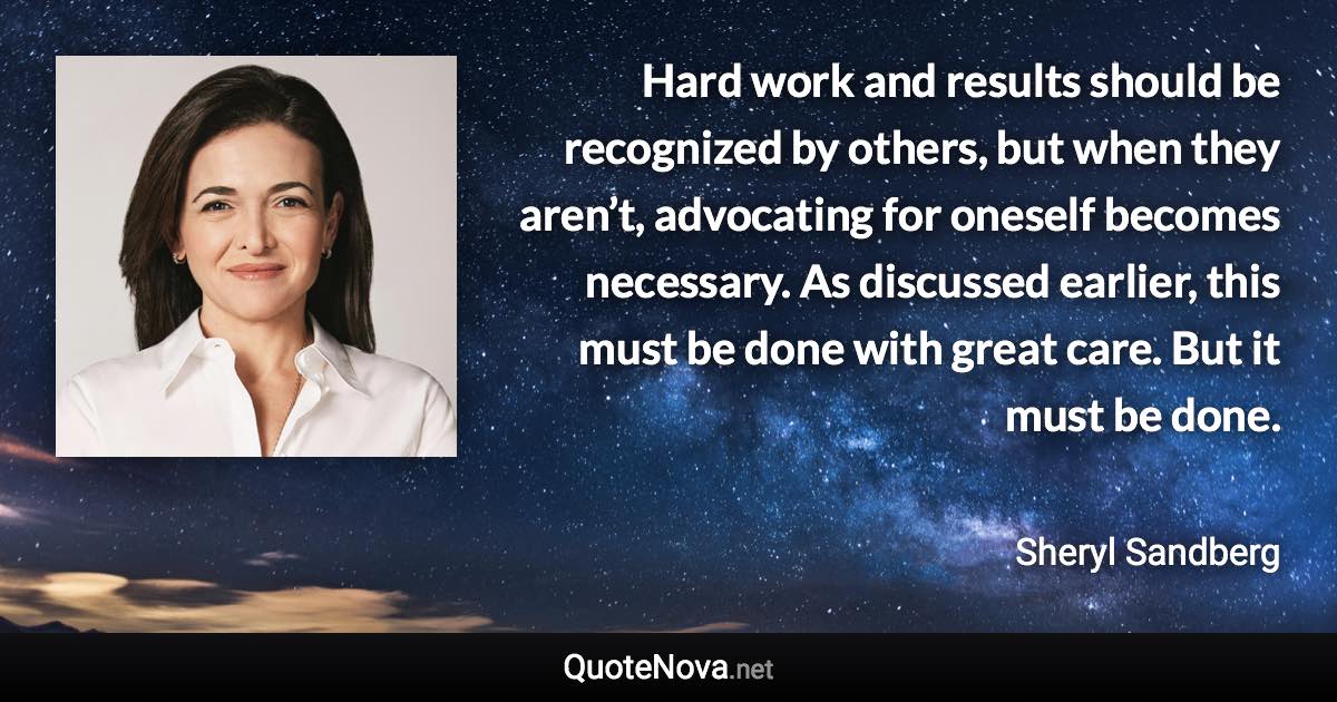 Hard work and results should be recognized by others, but when they aren’t, advocating for oneself becomes necessary. As discussed earlier, this must be done with great care. But it must be done. - Sheryl Sandberg quote