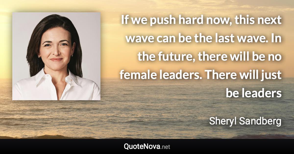 If we push hard now, this next wave can be the last wave. In the future, there will be no female leaders. There will just be leaders - Sheryl Sandberg quote