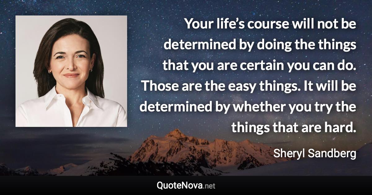 Your life’s course will not be determined by doing the things that you are certain you can do. Those are the easy things. It will be determined by whether you try the things that are hard. - Sheryl Sandberg quote