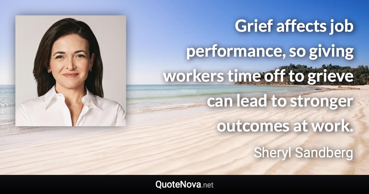 Grief affects job performance, so giving workers time off to grieve can lead to stronger outcomes at work. - Sheryl Sandberg quote