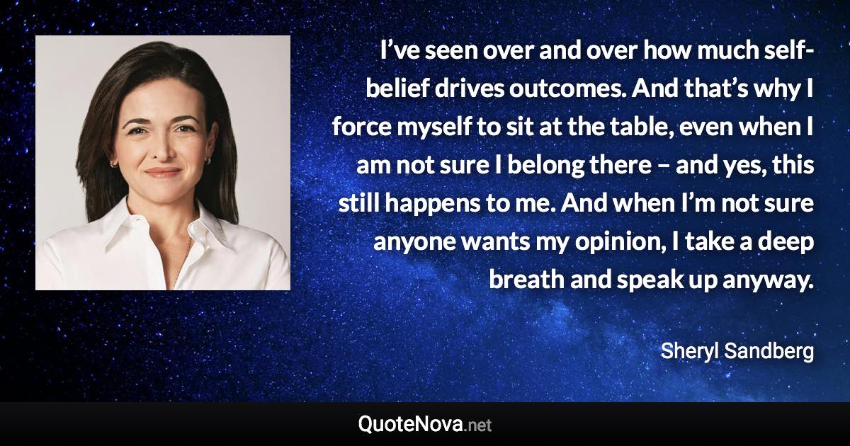 I’ve seen over and over how much self-belief drives outcomes. And that’s why I force myself to sit at the table, even when I am not sure I belong there – and yes, this still happens to me. And when I’m not sure anyone wants my opinion, I take a deep breath and speak up anyway. - Sheryl Sandberg quote