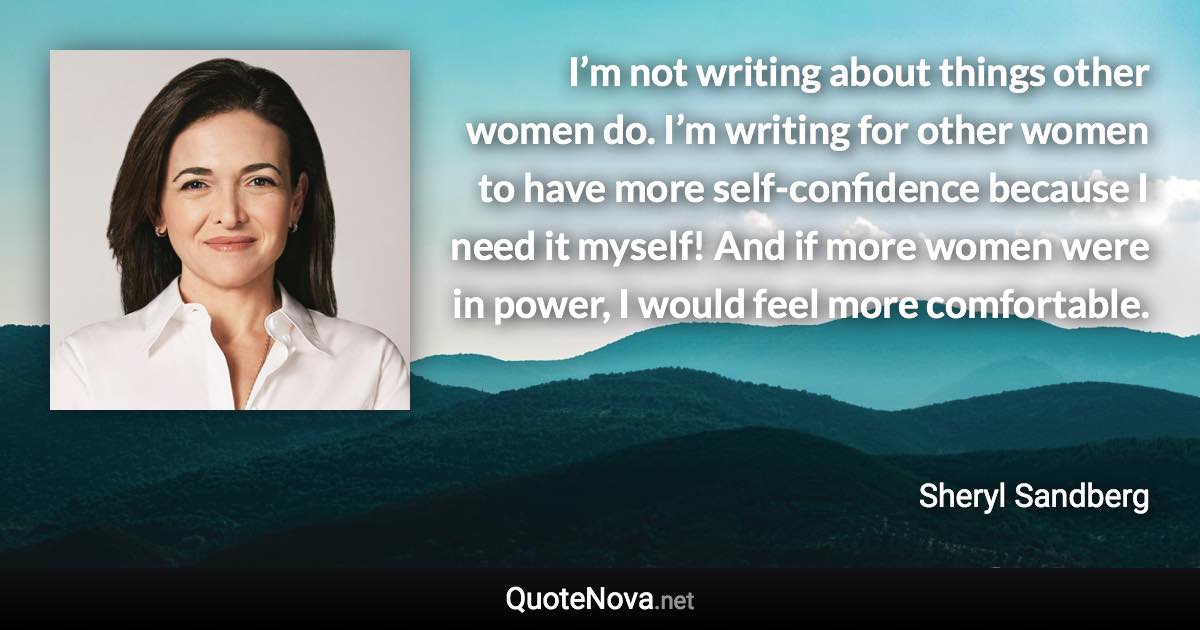 I’m not writing about things other women do. I’m writing for other women to have more self-confidence because I need it myself! And if more women were in power, I would feel more comfortable. - Sheryl Sandberg quote