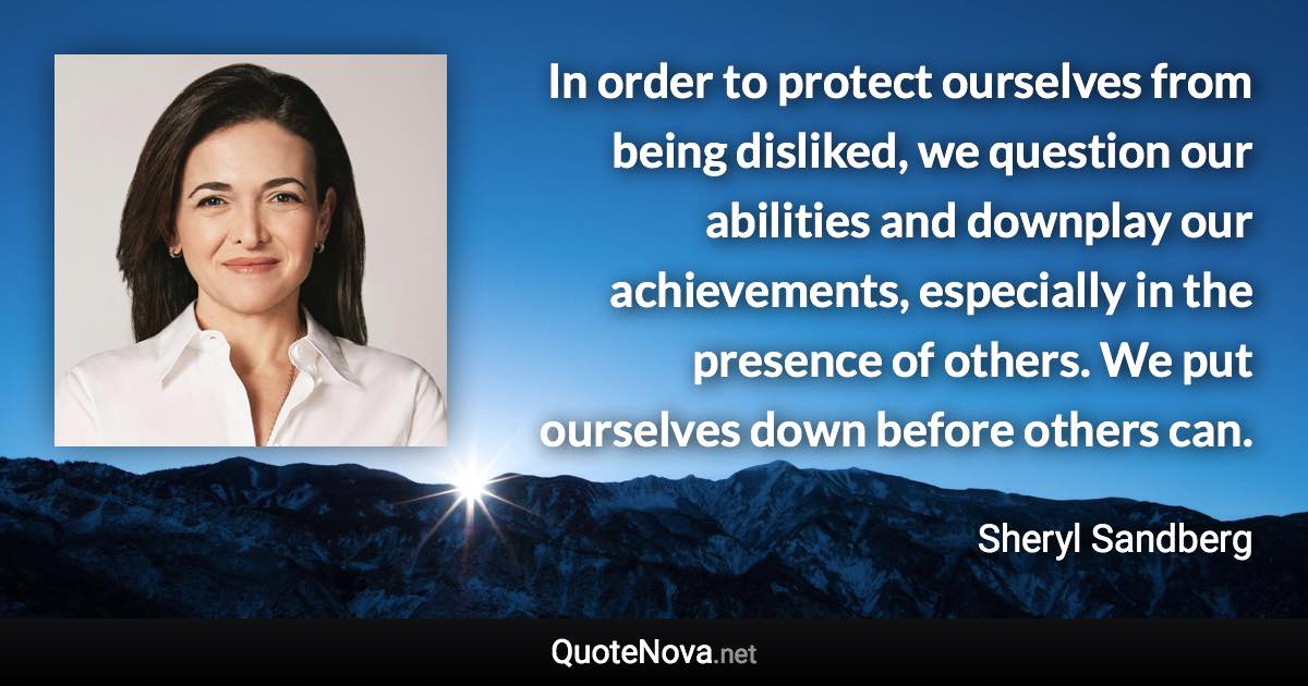 In order to protect ourselves from being disliked, we question our abilities and downplay our achievements, especially in the presence of others. We put ourselves down before others can. - Sheryl Sandberg quote