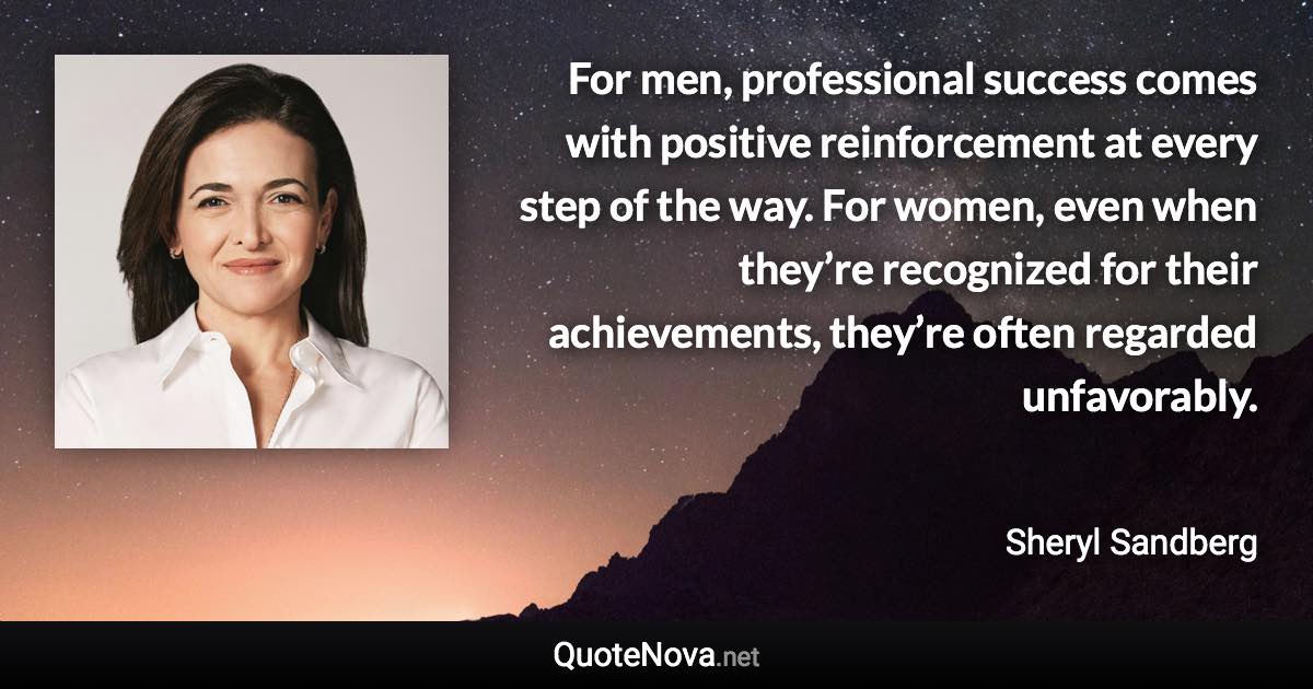 For men, professional success comes with positive reinforcement at every step of the way. For women, even when they’re recognized for their achievements, they’re often regarded unfavorably. - Sheryl Sandberg quote