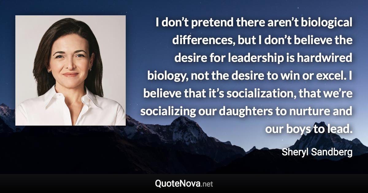 I don’t pretend there aren’t biological differences, but I don’t believe the desire for leadership is hardwired biology, not the desire to win or excel. I believe that it’s socialization, that we’re socializing our daughters to nurture and our boys to lead. - Sheryl Sandberg quote