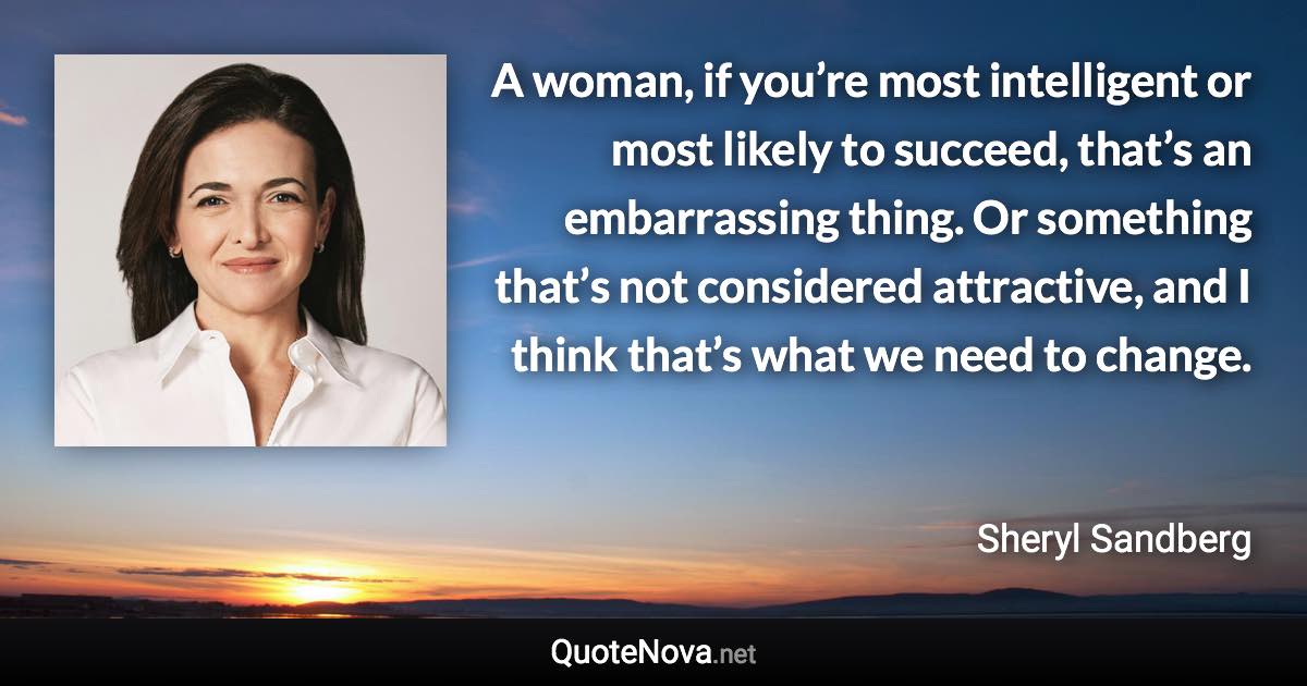 A woman, if you’re most intelligent or most likely to succeed, that’s an embarrassing thing. Or something that’s not considered attractive, and I think that’s what we need to change. - Sheryl Sandberg quote