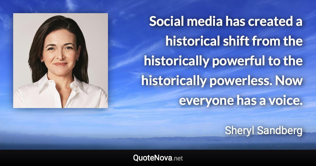 Social media has created a historical shift from the historically powerful to the historically powerless. Now everyone has a voice. - Sheryl Sandberg quote