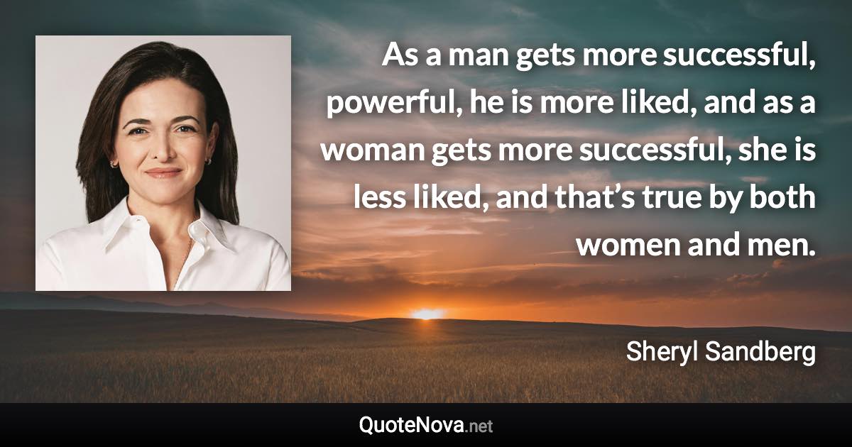 As a man gets more successful, powerful, he is more liked, and as a woman gets more successful, she is less liked, and that’s true by both women and men. - Sheryl Sandberg quote