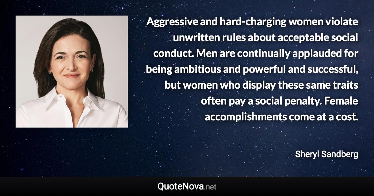 Aggressive and hard-charging women violate unwritten rules about acceptable social conduct. Men are continually applauded for being ambitious and powerful and successful, but women who display these same traits often pay a social penalty. Female accomplishments come at a cost. - Sheryl Sandberg quote