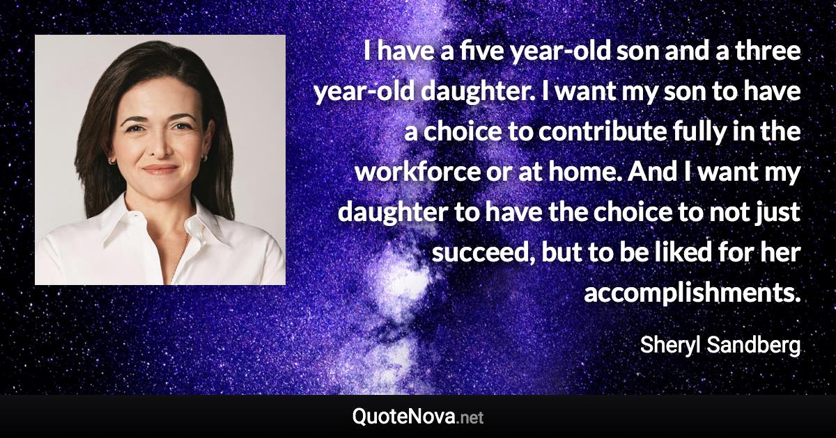 I have a five year-old son and a three year-old daughter. I want my son to have a choice to contribute fully in the workforce or at home. And I want my daughter to have the choice to not just succeed, but to be liked for her accomplishments. - Sheryl Sandberg quote