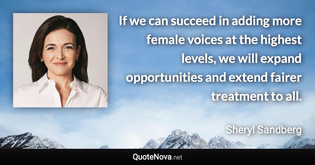 If we can succeed in adding more female voices at the highest levels, we will expand opportunities and extend fairer treatment to all. - Sheryl Sandberg quote