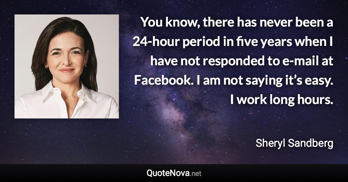 You know, there has never been a 24-hour period in five years when I have not responded to e-mail at Facebook. I am not saying it’s easy. I work long hours. - Sheryl Sandberg quote