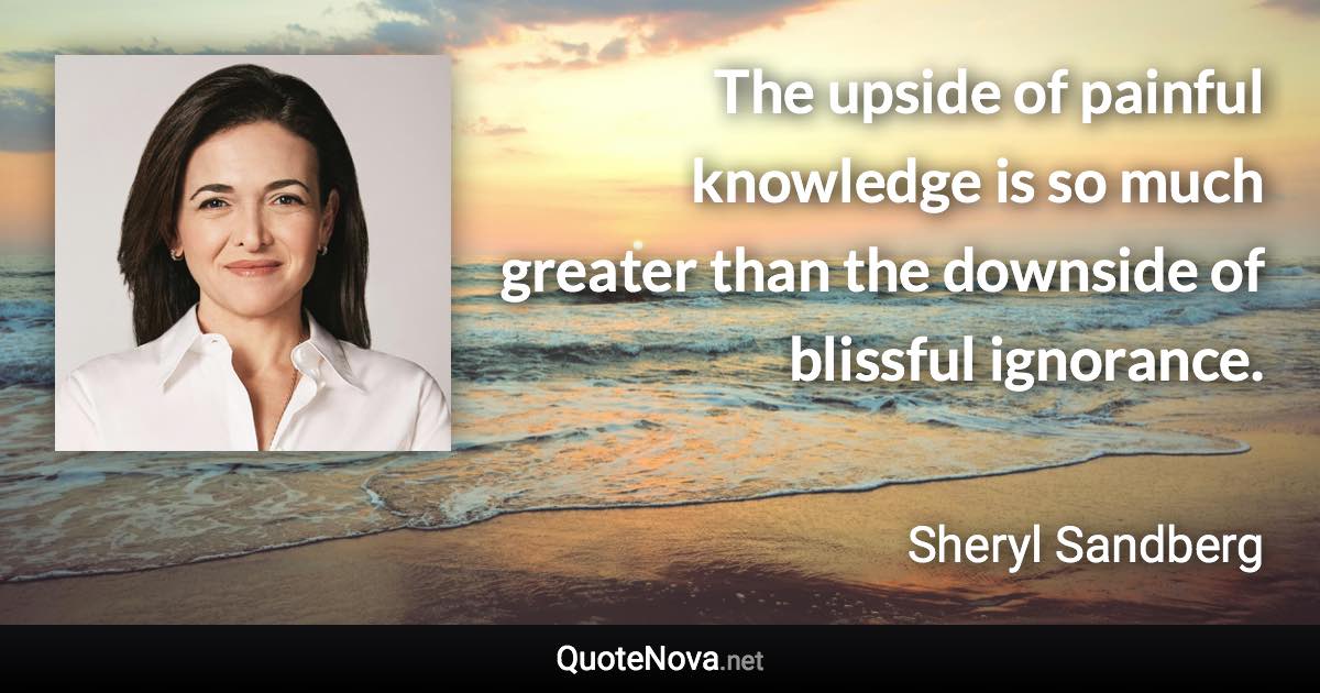 The upside of painful knowledge is so much greater than the downside of blissful ignorance. - Sheryl Sandberg quote