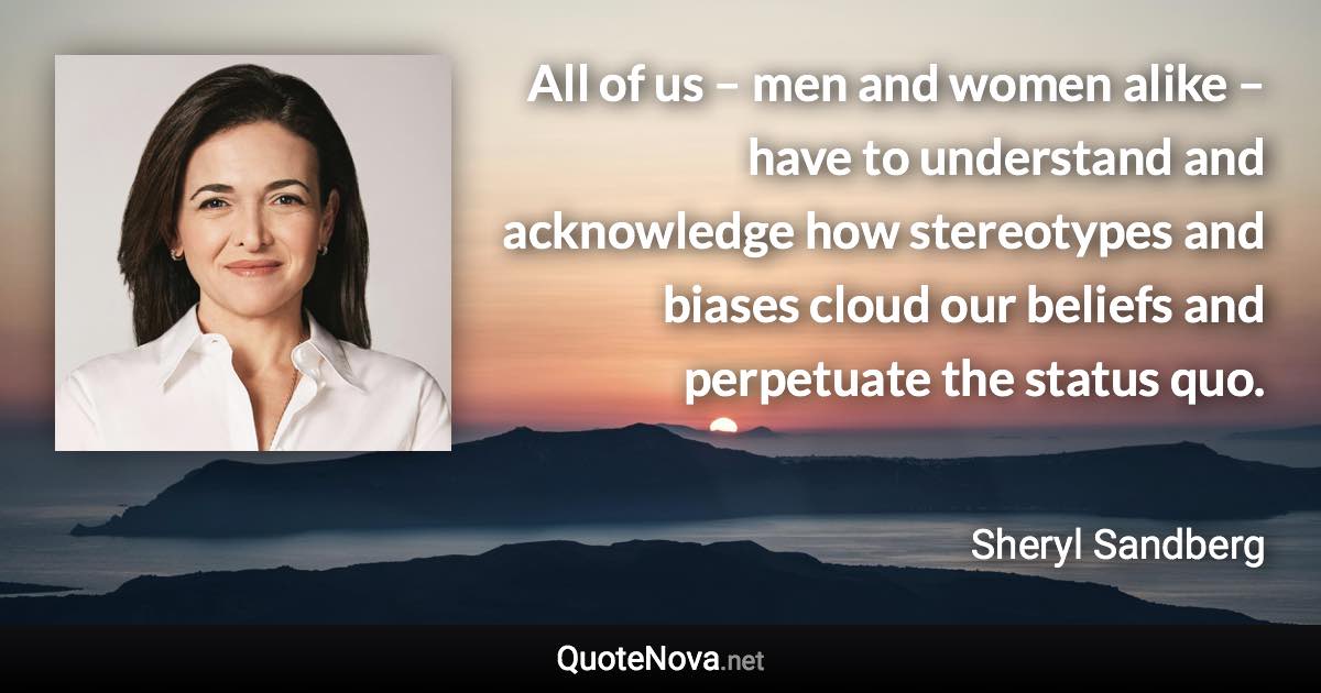 All of us – men and women alike – have to understand and acknowledge how stereotypes and biases cloud our beliefs and perpetuate the status quo. - Sheryl Sandberg quote