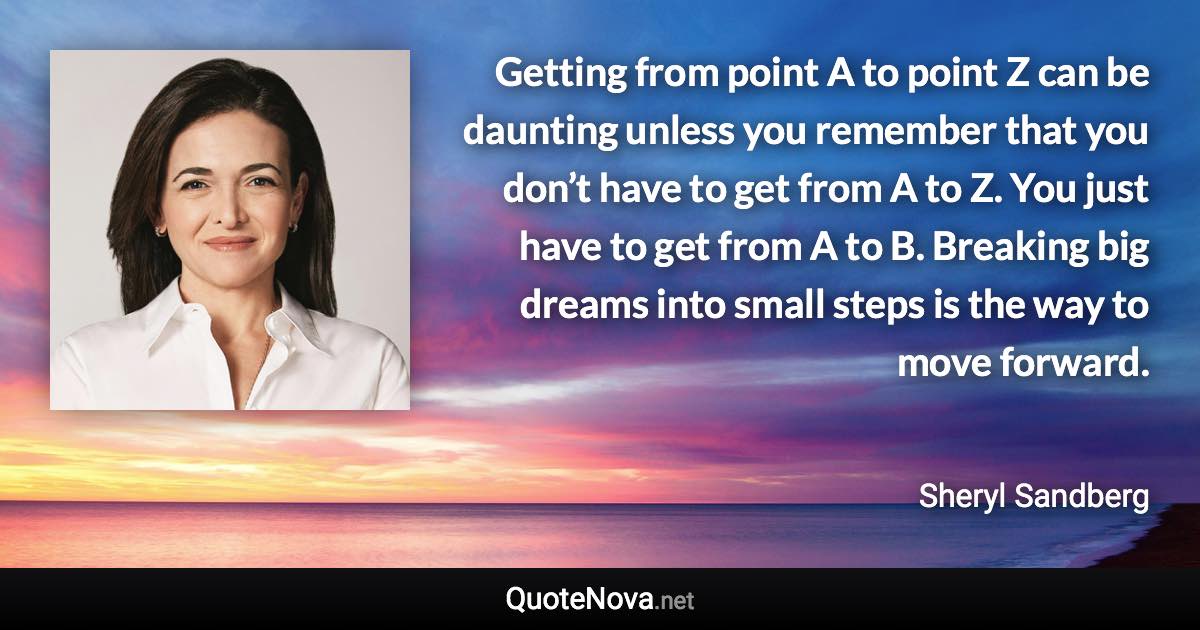 Getting from point A to point Z can be daunting unless you remember that you don’t have to get from A to Z. You just have to get from A to B. Breaking big dreams into small steps is the way to move forward. - Sheryl Sandberg quote