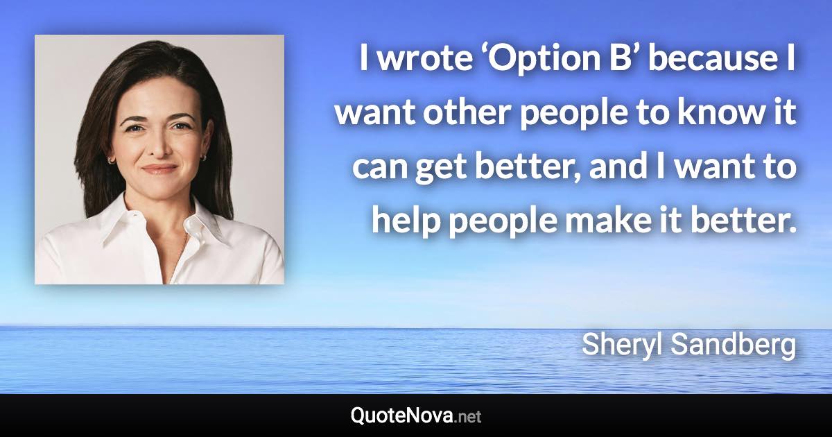 I wrote ‘Option B’ because I want other people to know it can get better, and I want to help people make it better. - Sheryl Sandberg quote