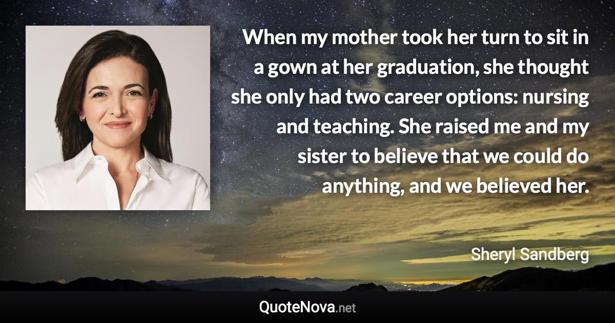 When my mother took her turn to sit in a gown at her graduation, she thought she only had two career options: nursing and teaching. She raised me and my sister to believe that we could do anything, and we believed her. - Sheryl Sandberg quote