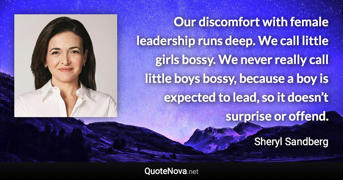 Our discomfort with female leadership runs deep. We call little girls bossy. We never really call little boys bossy, because a boy is expected to lead, so it doesn’t surprise or offend. - Sheryl Sandberg quote