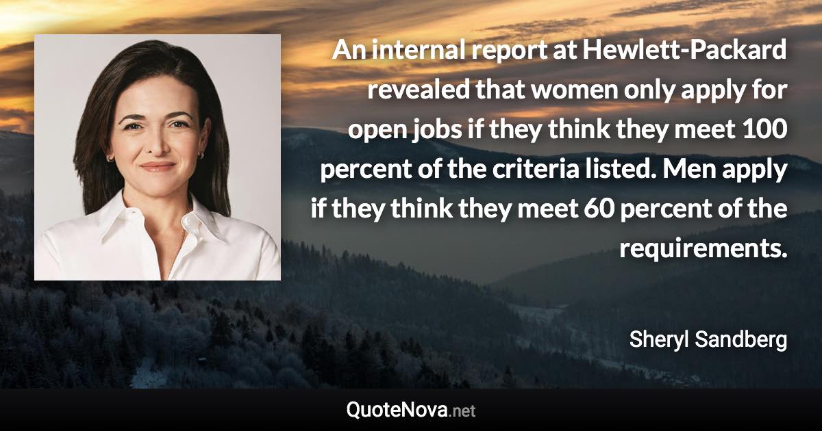 An internal report at Hewlett-Packard revealed that women only apply for open jobs if they think they meet 100 percent of the criteria listed. Men apply if they think they meet 60 percent of the requirements. - Sheryl Sandberg quote