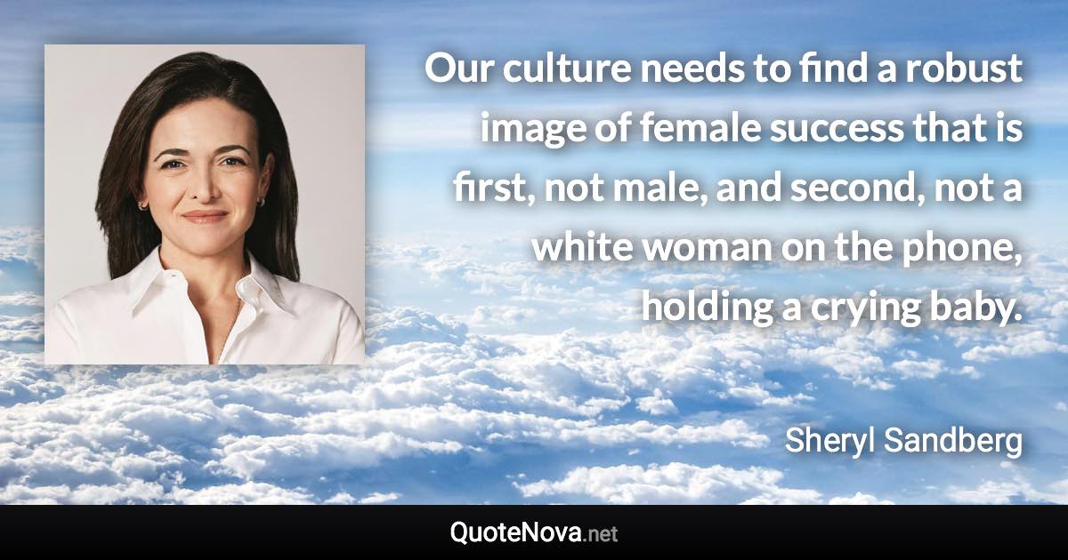 Our culture needs to find a robust image of female success that is first, not male, and second, not a white woman on the phone, holding a crying baby. - Sheryl Sandberg quote