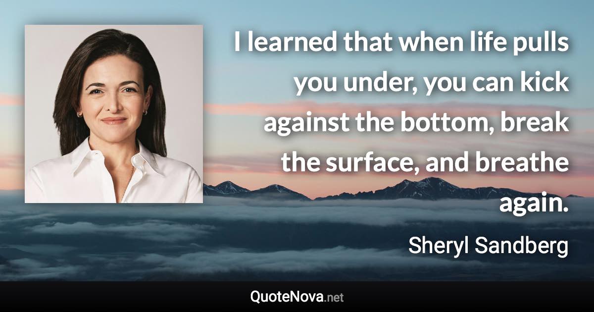 I learned that when life pulls you under, you can kick against the bottom, break the surface, and breathe again. - Sheryl Sandberg quote