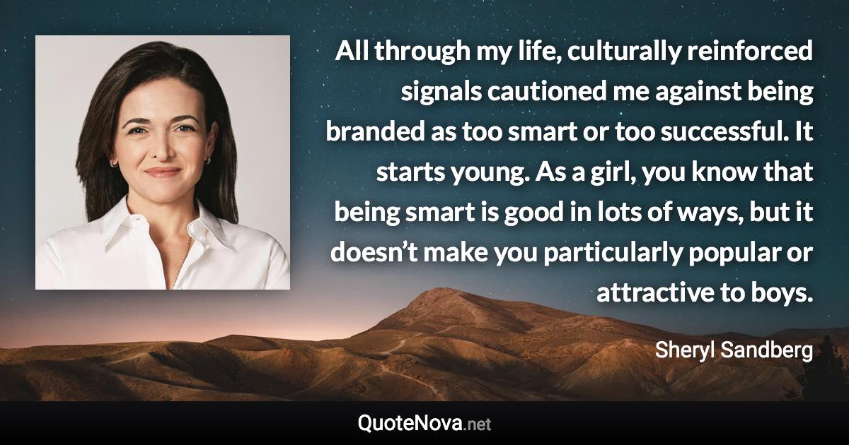 All through my life, culturally reinforced signals cautioned me against being branded as too smart or too successful. It starts young. As a girl, you know that being smart is good in lots of ways, but it doesn’t make you particularly popular or attractive to boys. - Sheryl Sandberg quote