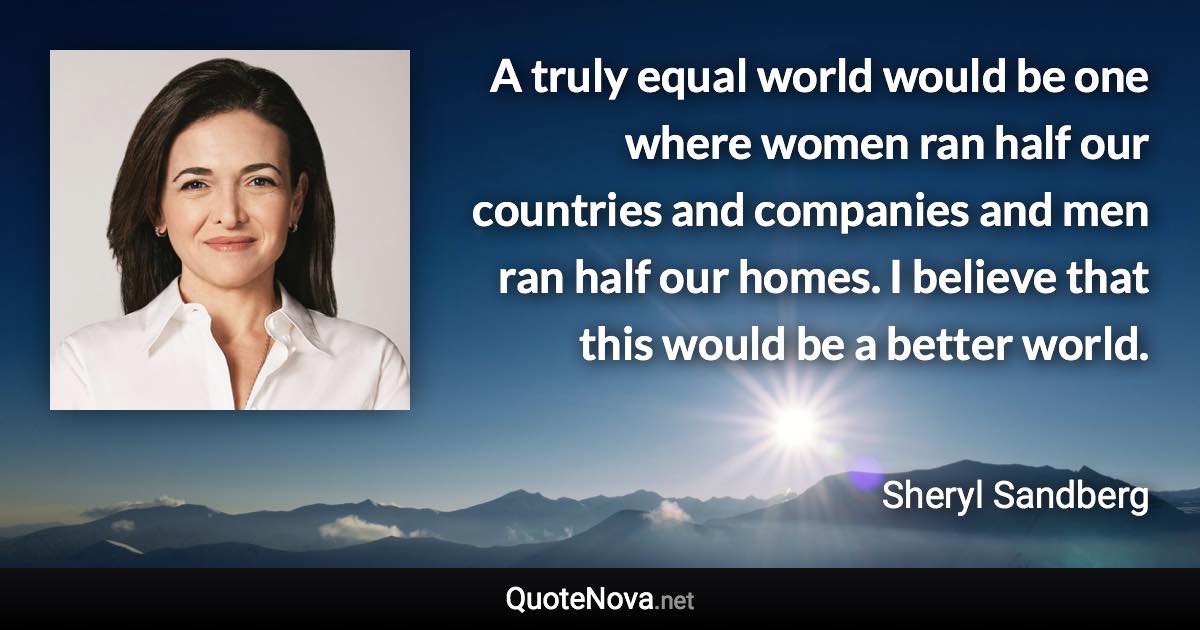 A truly equal world would be one where women ran half our countries and companies and men ran half our homes. I believe that this would be a better world. - Sheryl Sandberg quote