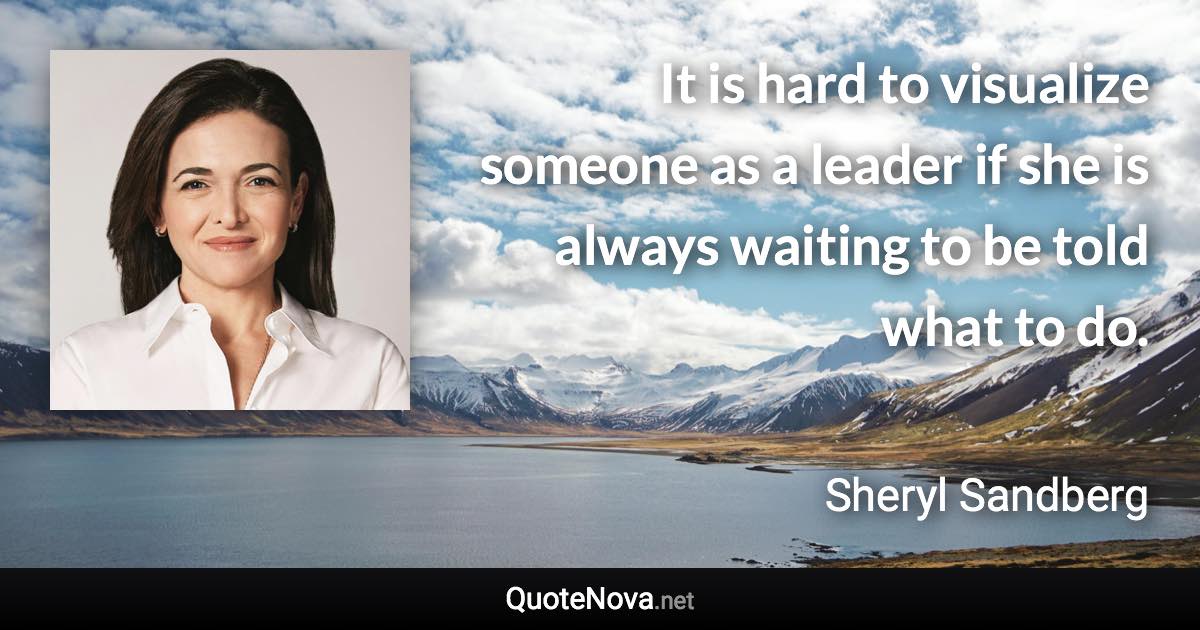 It is hard to visualize someone as a leader if she is always waiting to be told what to do. - Sheryl Sandberg quote