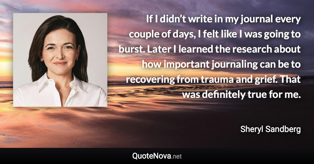 If I didn’t write in my journal every couple of days, I felt like I was going to burst. Later I learned the research about how important journaling can be to recovering from trauma and grief. That was definitely true for me. - Sheryl Sandberg quote