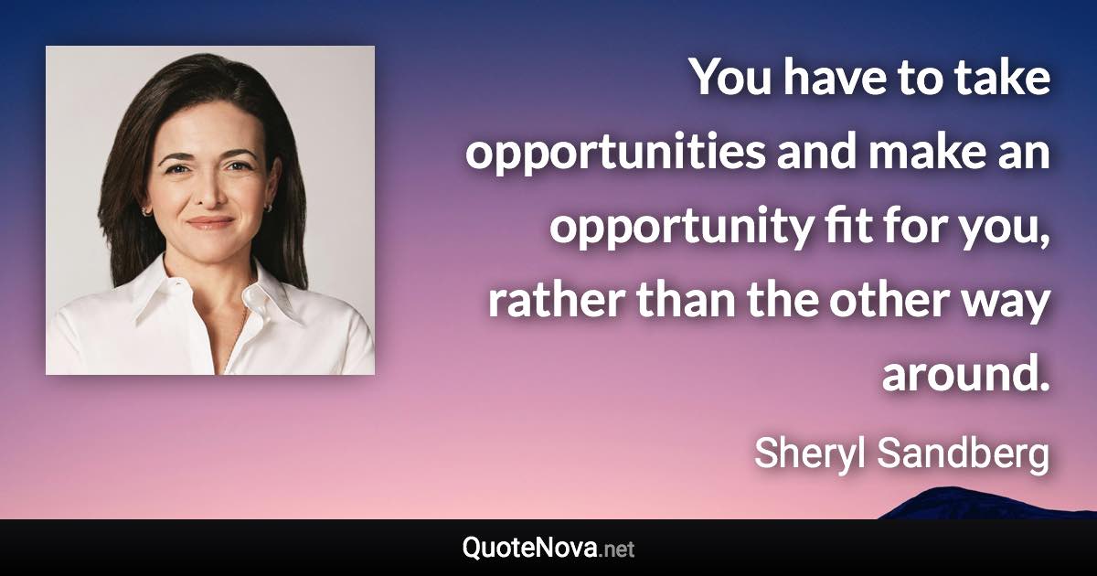 You have to take opportunities and make an opportunity fit for you, rather than the other way around. - Sheryl Sandberg quote