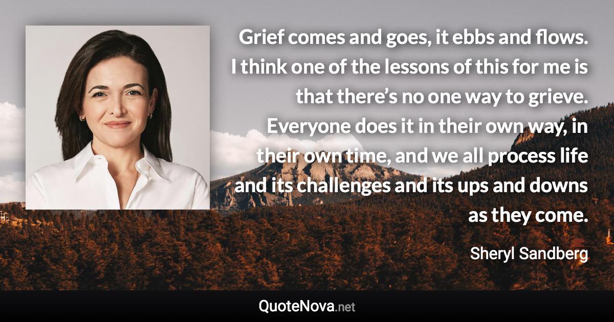 Grief comes and goes, it ebbs and flows. I think one of the lessons of this for me is that there’s no one way to grieve. Everyone does it in their own way, in their own time, and we all process life and its challenges and its ups and downs as they come. - Sheryl Sandberg quote