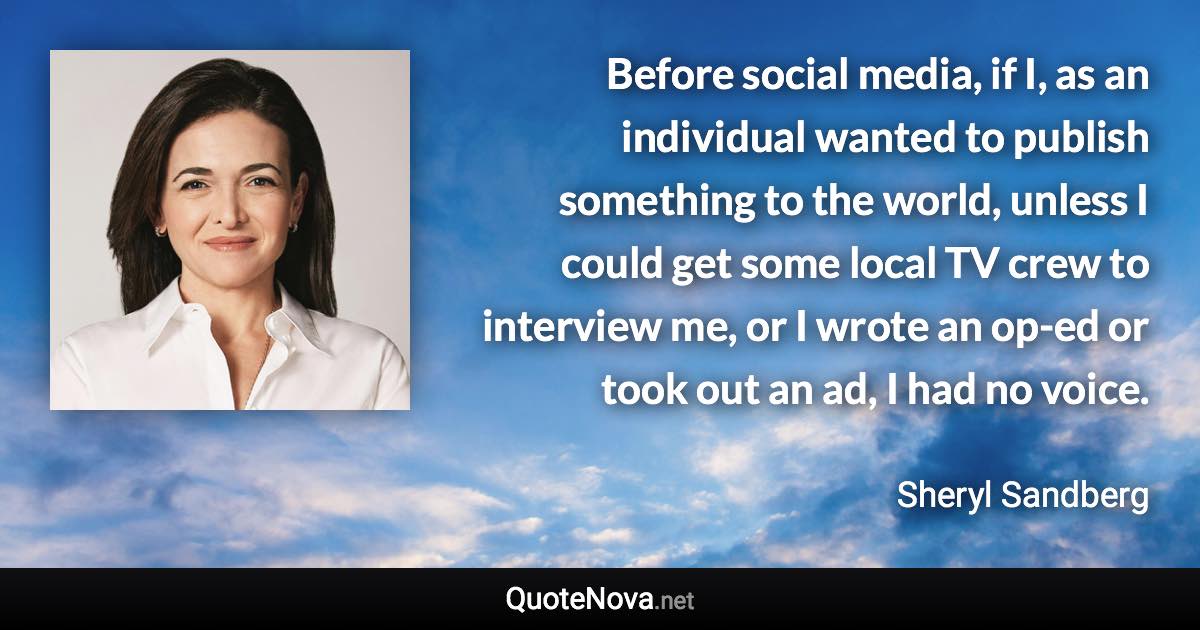 Before social media, if I, as an individual wanted to publish something to the world, unless I could get some local TV crew to interview me, or I wrote an op-ed or took out an ad, I had no voice. - Sheryl Sandberg quote