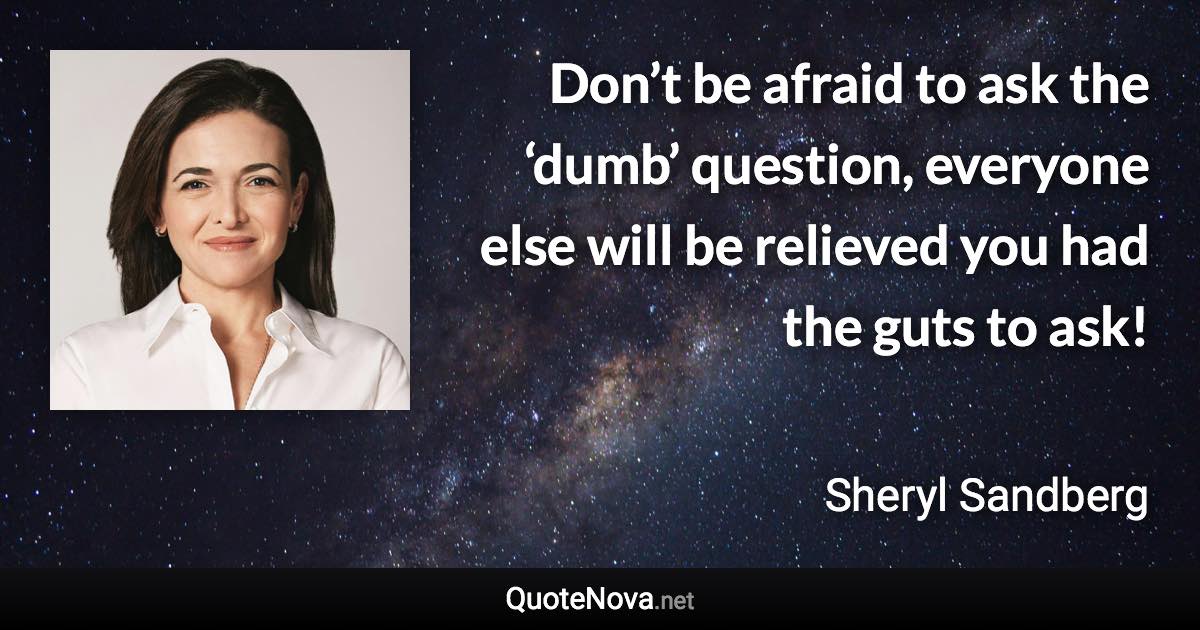 Don’t be afraid to ask the ‘dumb’ question, everyone else will be relieved you had the guts to ask! - Sheryl Sandberg quote