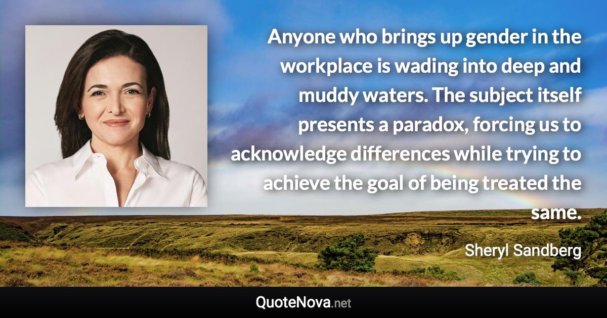 Anyone who brings up gender in the workplace is wading into deep and muddy waters. The subject itself presents a paradox, forcing us to acknowledge differences while trying to achieve the goal of being treated the same. - Sheryl Sandberg quote