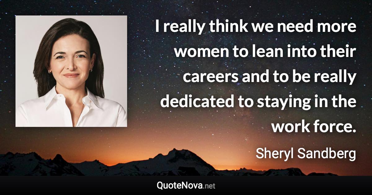 I really think we need more women to lean into their careers and to be really dedicated to staying in the work force. - Sheryl Sandberg quote