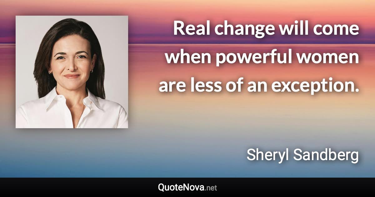 Real change will come when powerful women are less of an exception. - Sheryl Sandberg quote