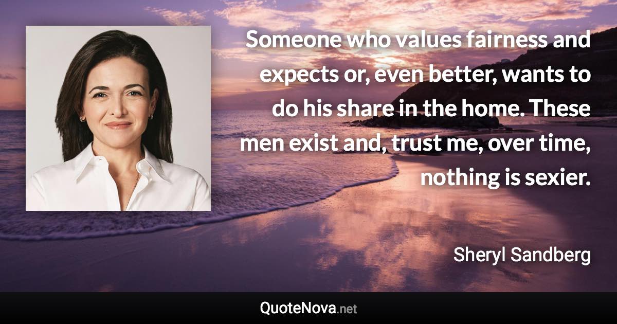 Someone who values fairness and expects or, even better, wants to do his share in the home. These men exist and, trust me, over time, nothing is sexier. - Sheryl Sandberg quote