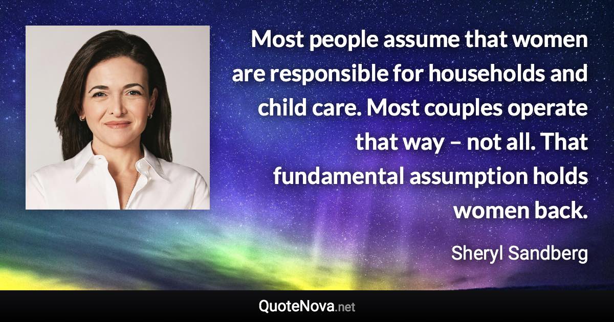 Most people assume that women are responsible for households and child care. Most couples operate that way – not all. That fundamental assumption holds women back. - Sheryl Sandberg quote