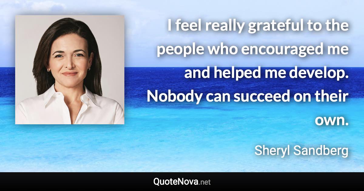 I feel really grateful to the people who encouraged me and helped me develop. Nobody can succeed on their own. - Sheryl Sandberg quote