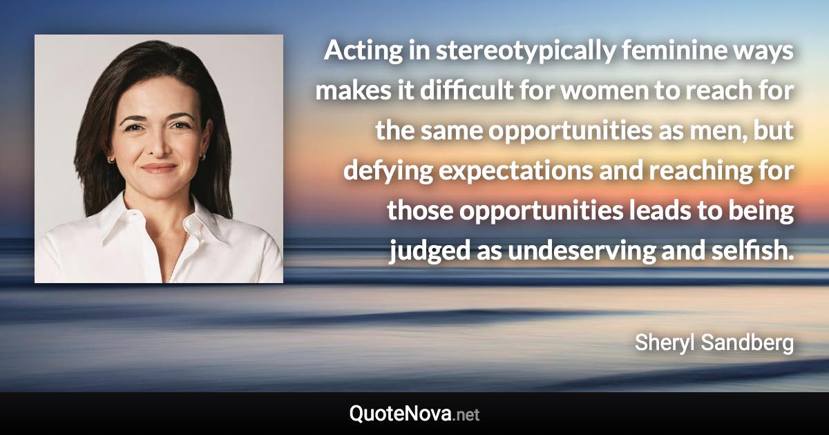 Acting in stereotypically feminine ways makes it difficult for women to reach for the same opportunities as men, but defying expectations and reaching for those opportunities leads to being judged as undeserving and selfish. - Sheryl Sandberg quote