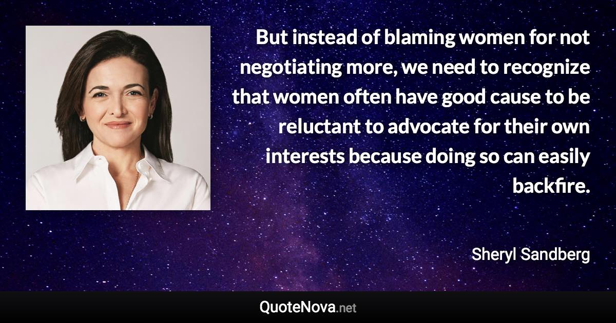 But instead of blaming women for not negotiating more, we need to recognize that women often have good cause to be reluctant to advocate for their own interests because doing so can easily backfire. - Sheryl Sandberg quote