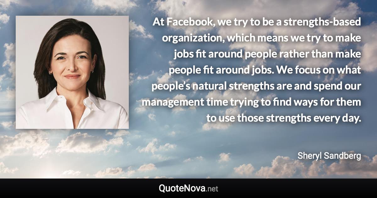 At Facebook, we try to be a strengths-based organization, which means we try to make jobs fit around people rather than make people fit around jobs. We focus on what people’s natural strengths are and spend our management time trying to find ways for them to use those strengths every day. - Sheryl Sandberg quote