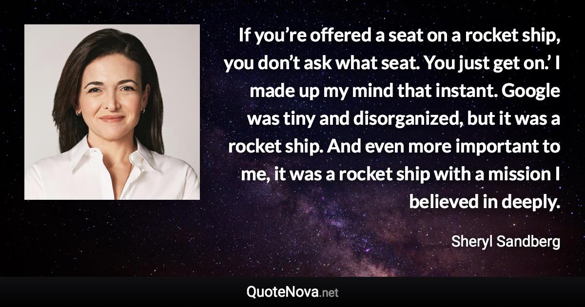 If you’re offered a seat on a rocket ship, you don’t ask what seat. You just get on.’ I made up my mind that instant. Google was tiny and disorganized, but it was a rocket ship. And even more important to me, it was a rocket ship with a mission I believed in deeply. - Sheryl Sandberg quote