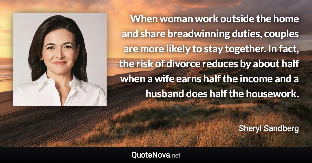 When woman work outside the home and share breadwinning duties, couples are more likely to stay together. In fact, the risk of divorce reduces by about half when a wife earns half the income and a husband does half the housework. - Sheryl Sandberg quote