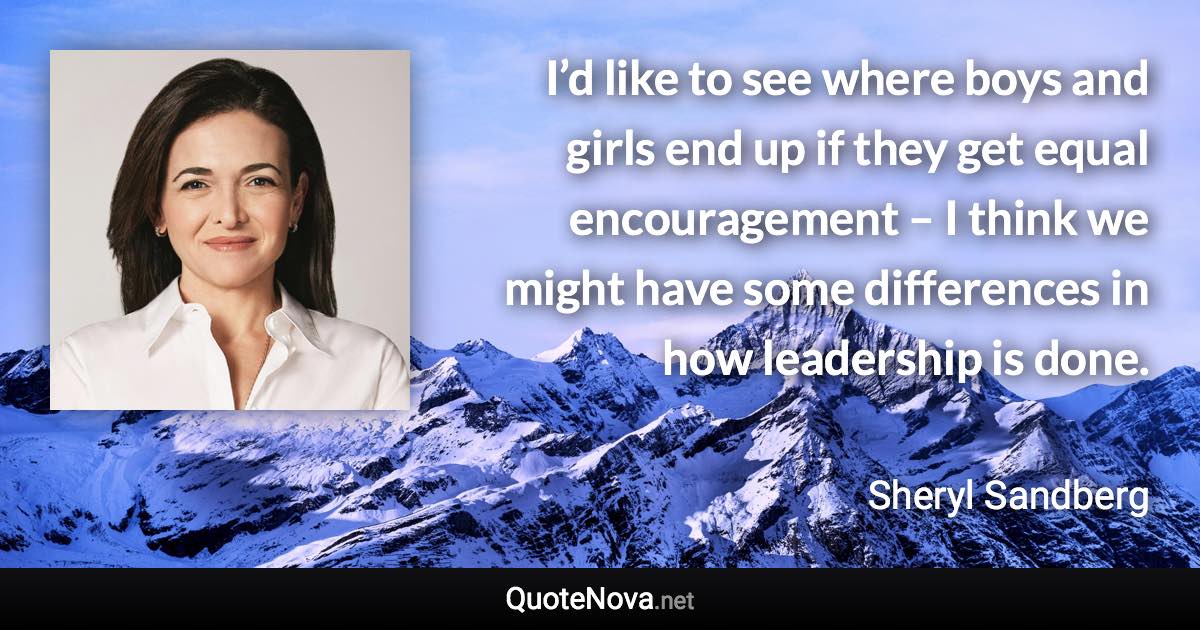 I’d like to see where boys and girls end up if they get equal encouragement – I think we might have some differences in how leadership is done. - Sheryl Sandberg quote