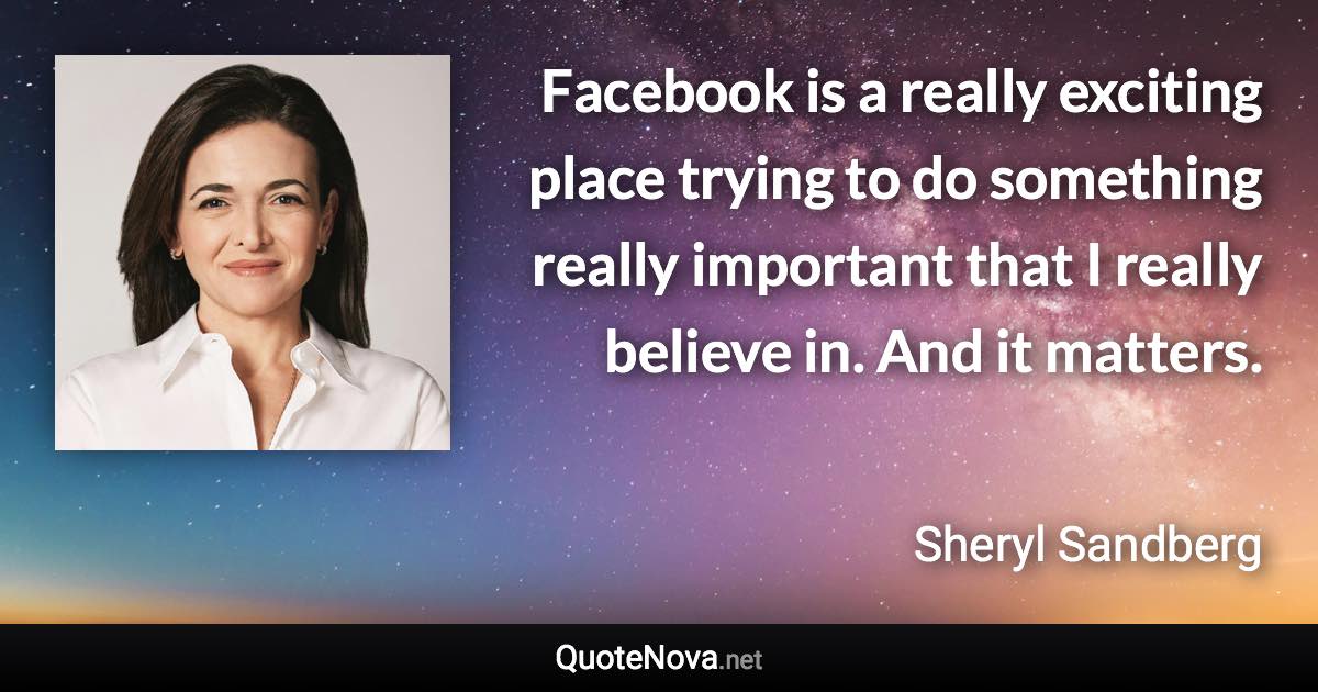 Facebook is a really exciting place trying to do something really important that I really believe in. And it matters. - Sheryl Sandberg quote